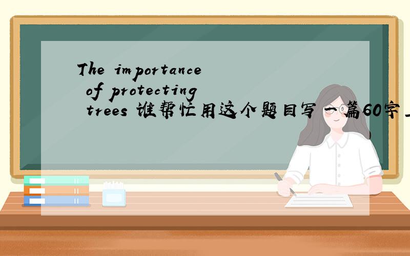 The importance of protecting trees 谁帮忙用这个题目写一篇60字上的英语作文!