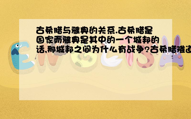 古希腊与雅典的关系.古希腊是国家而雅典是其中的一个城邦的话,那城邦之间为什么有战争?古希腊难道没有一个统一的政府吗?或是