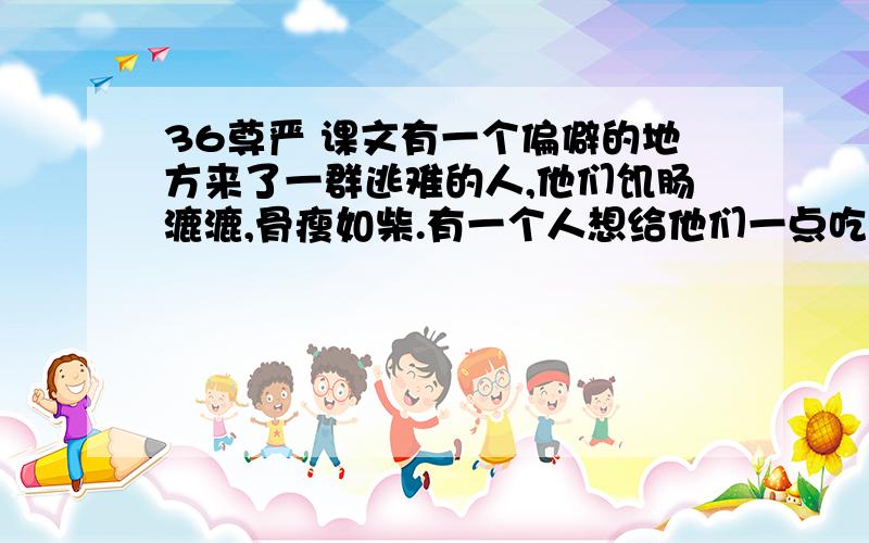 36尊严 课文有一个偏僻的地方来了一群逃难的人,他们饥肠漉漉,骨瘦如柴.有一个人想给他们一点吃的,他就是这个镇上的镇长.