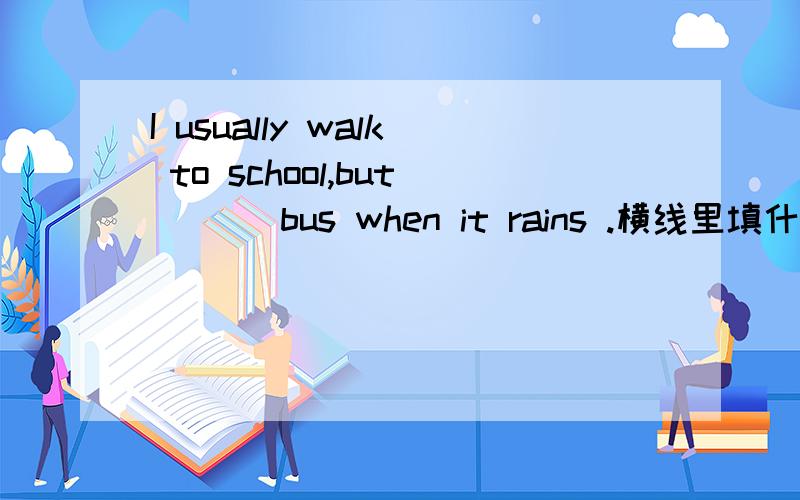 I usually walk to school,but ___bus when it rains .横线里填什么?