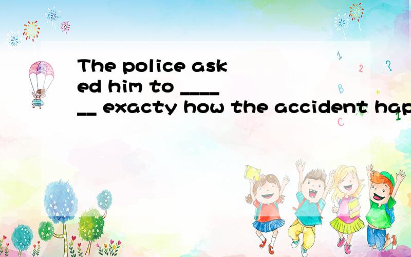 The police asked him to ______ exacty how the accident happe