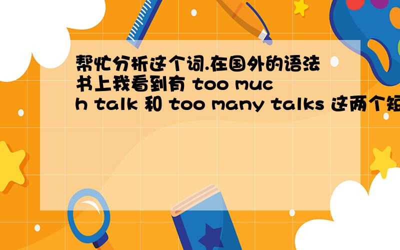 帮忙分析这个词.在国外的语法书上我看到有 too much talk 和 too many talks 这两个短语.我不