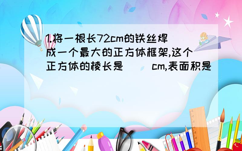 1.将一根长72cm的铁丝焊成一个最大的正方体框架,这个正方体的棱长是( )cm,表面积是()