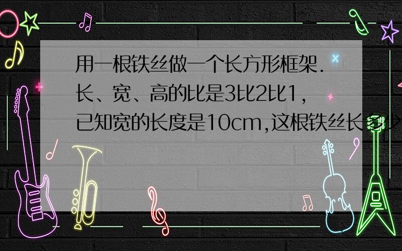 用一根铁丝做一个长方形框架.长、宽、高的比是3比2比1,已知宽的长度是10cm,这根铁丝长多少m?