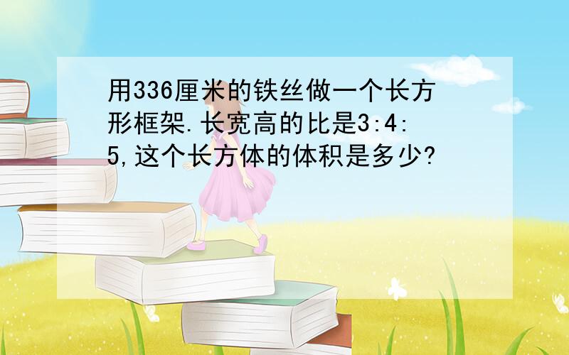 用336厘米的铁丝做一个长方形框架.长宽高的比是3:4:5,这个长方体的体积是多少?