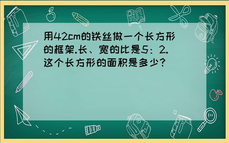 用42cm的铁丝做一个长方形的框架.长、宽的比是5：2.这个长方形的面积是多少?