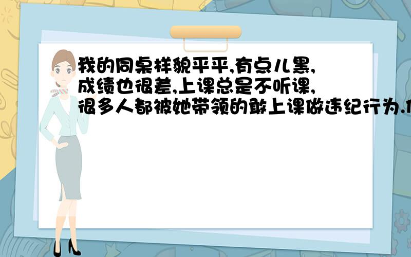 我的同桌样貌平平,有点儿黑,成绩也很差,上课总是不听课,很多人都被她带领的敢上课做违纪行为.但她却可以当语文课代表,总是