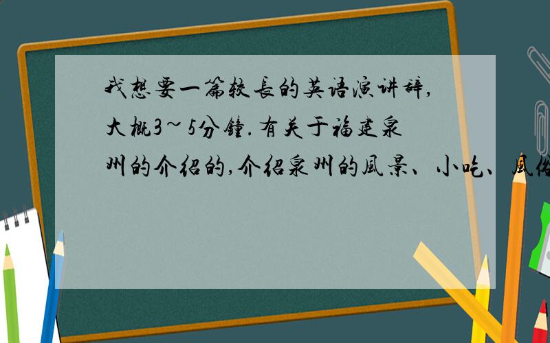 我想要一篇较长的英语演讲辞,大概3~5分钟.有关于福建泉州的介绍的,介绍泉州的风景、小吃、风俗人情等.