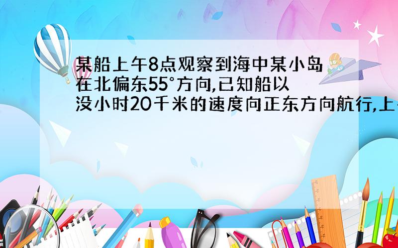 某船上午8点观察到海中某小岛在北偏东55°方向,已知船以没小时20千米的速度向正东方向航行,上午10点,从船上可观察到小