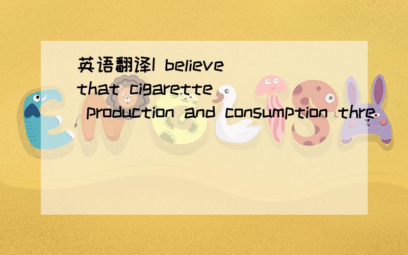 英语翻译I believe that cigarette production and consumption thre