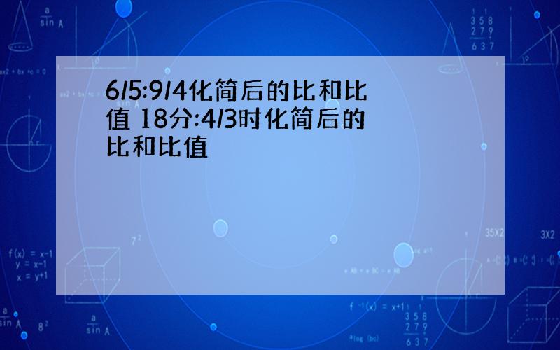 6/5:9/4化简后的比和比值 18分:4/3时化简后的比和比值