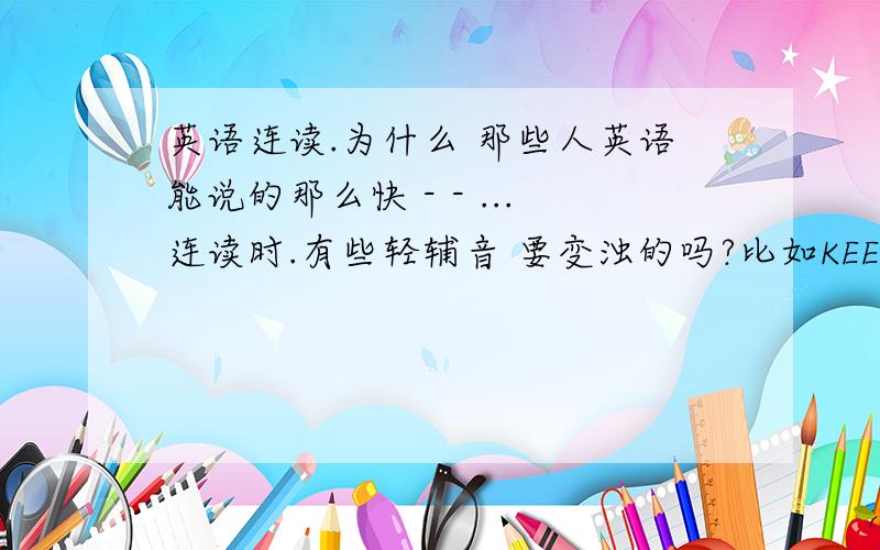 英语连读.为什么 那些人英语能说的那么快 - - ...连读时.有些轻辅音 要变浊的吗?比如KEEP OFF 那个 音标