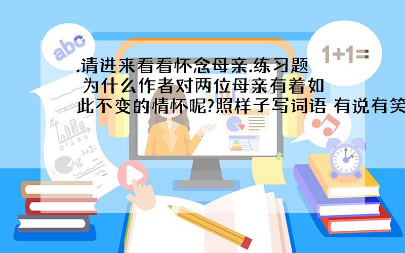 .请进来看看怀念母亲.练习题 为什么作者对两位母亲有着如此不变的情怀呢?照样子写词语 有说有笑(有×有×)_______