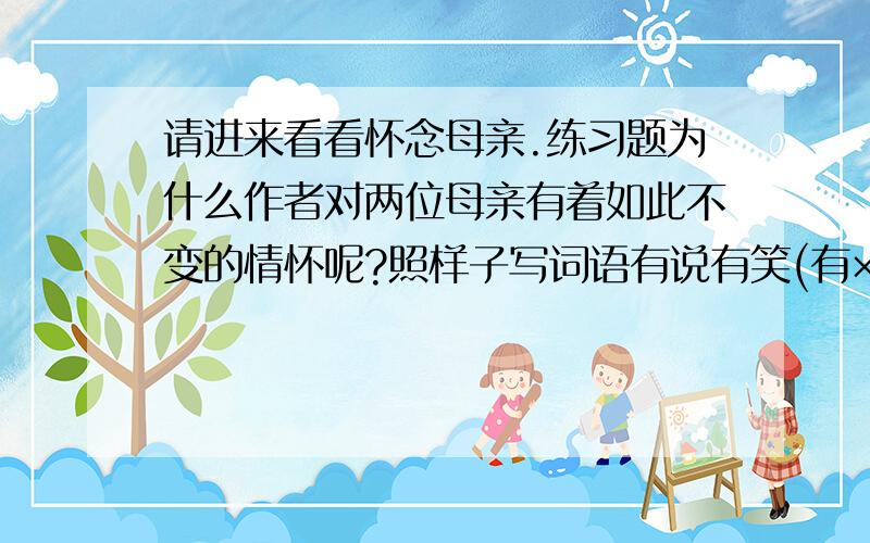 请进来看看怀念母亲.练习题为什么作者对两位母亲有着如此不变的情怀呢?照样子写词语有说有笑(有×有×)_______,__