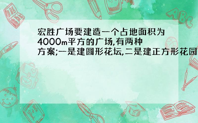 宏胜广场要建造一个占地面积为4000m平方的广场,有两种方案;一是建圆形花坛,二是建正方形花园.