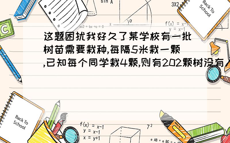 这题困扰我好久了某学校有一批树苗需要栽种,每隔5米栽一颗,已知每个同学栽4颗,则有202颗树没有人种,每个学生栽5颗,则