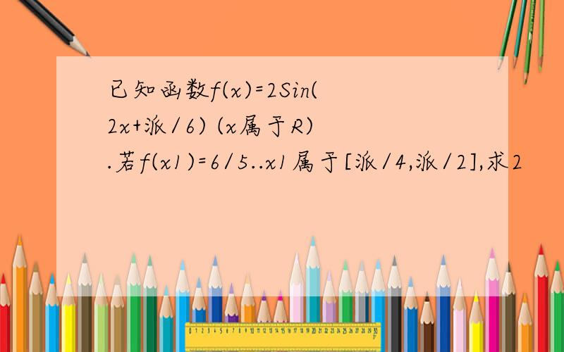 已知函数f(x)=2Sin(2x+派/6) (x属于R).若f(x1)=6/5..x1属于[派/4,派/2],求2