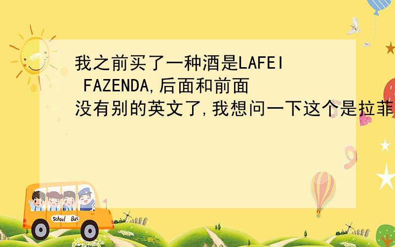 我之前买了一种酒是LAFEI FAZENDA,后面和前面没有别的英文了,我想问一下这个是拉菲吗?