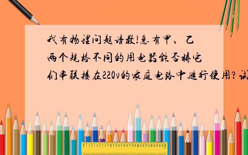 我有物理问题请教!急有甲、乙两个规格不同的用电器能否将它们串联接在220v的家庭电路中进行使用?试分析说明