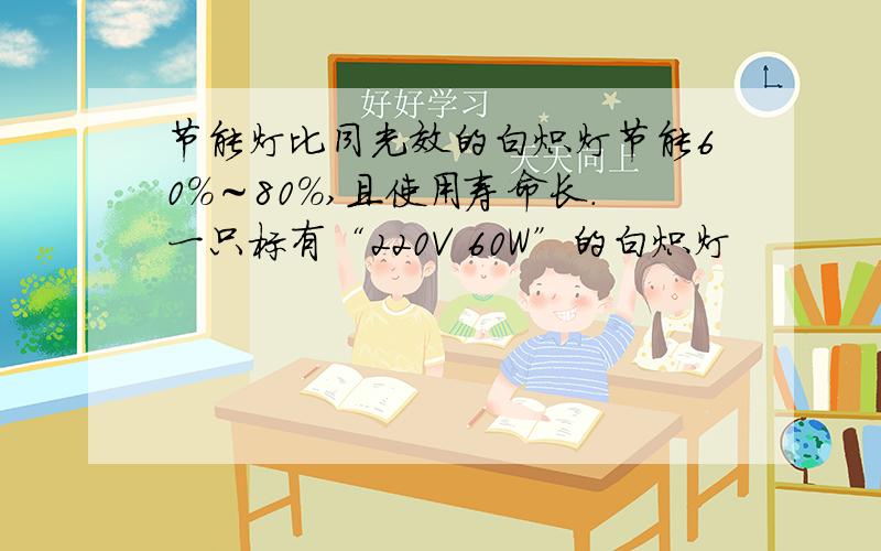 节能灯比同光效的白炽灯节能60%～80%,且使用寿命长．一只标有“220V 60W”的白炽灯