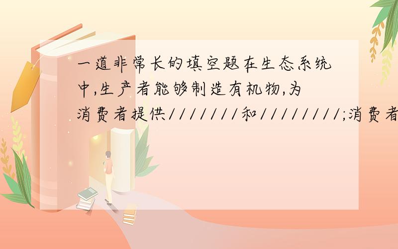 一道非常长的填空题在生态系统中,生产者能够制造有机物,为消费者提供///////和////////;消费者将摄取的有机物