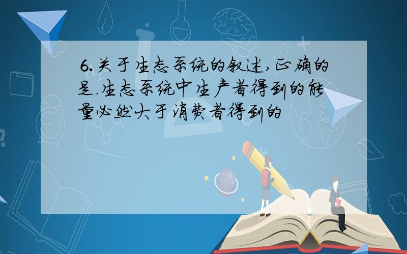 ⒍关于生态系统的叙述,正确的是.生态系统中生产者得到的能量必然大于消费者得到的