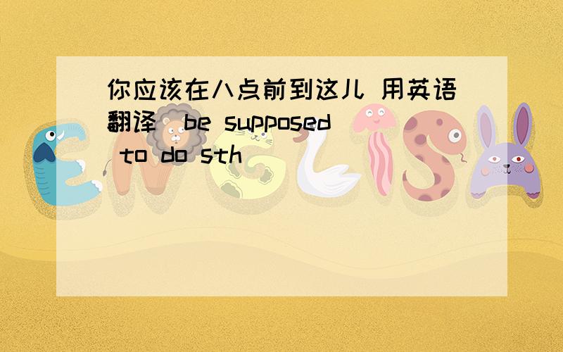 你应该在八点前到这儿 用英语翻译(be supposed to do sth)