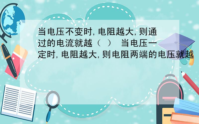 当电压不变时,电阻越大,则通过的电流就越（ ） 当电压一定时,电阻越大,则电阻两端的电压就越（ ）