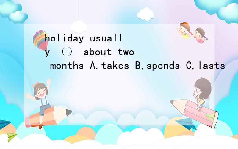 holiday usually （） about two months A.takes B,spends C,lasts