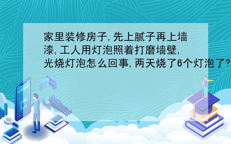 家里装修房子,先上腻子再上墙漆,工人用灯泡照着打磨墙壁,光烧灯泡怎么回事,两天烧了6个灯泡了?是手拿着灯泡震的啦,还是灯