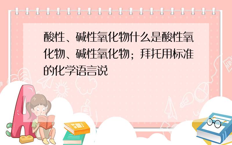 酸性、碱性氧化物什么是酸性氧化物、碱性氧化物；拜托用标准的化学语言说