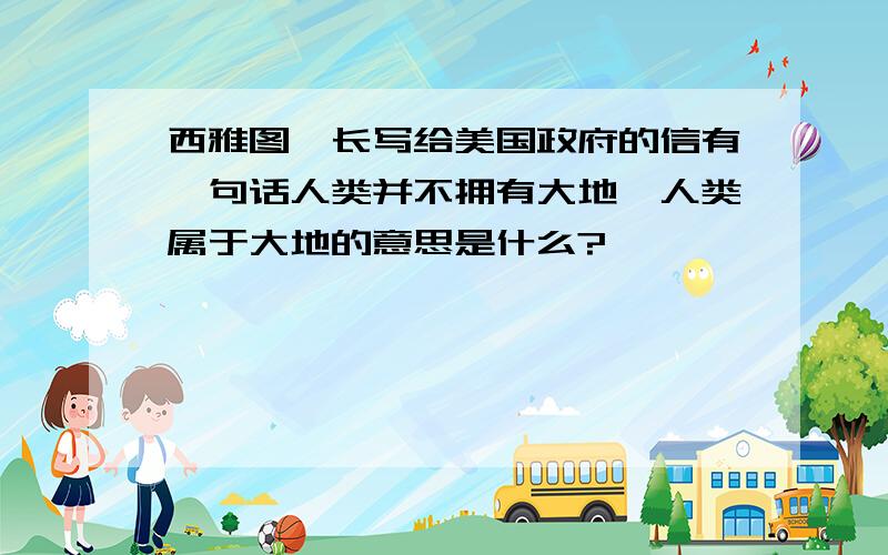 西雅图酋长写给美国政府的信有一句话人类并不拥有大地,人类属于大地的意思是什么?