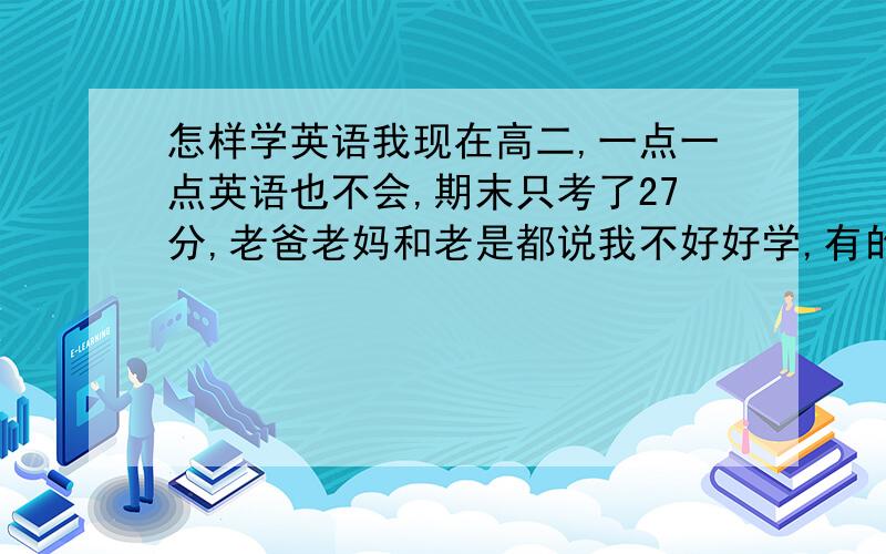 怎样学英语我现在高二,一点一点英语也不会,期末只考了27分,老爸老妈和老是都说我不好好学,有的说背单词,背短语,可我背了