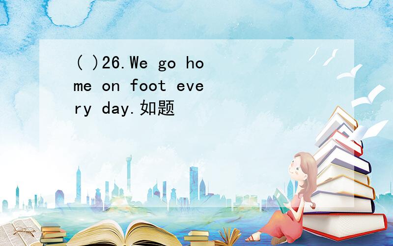 ( )26.We go home on foot every day.如题