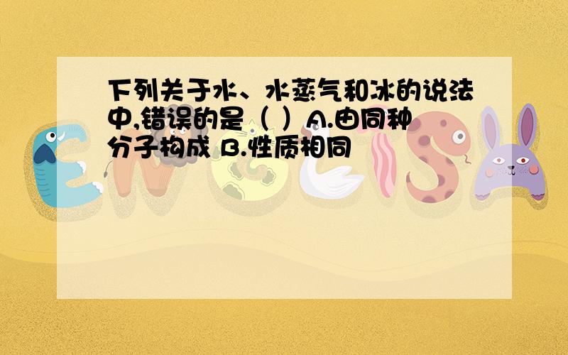 下列关于水、水蒸气和冰的说法中,错误的是（ ）A.由同种分子构成 B.性质相同