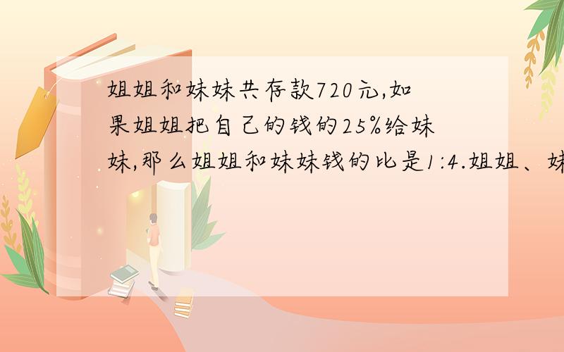 姐姐和妹妹共存款720元,如果姐姐把自己的钱的25%给妹妹,那么姐姐和妹妹钱的比是1:4.姐姐、妹妹原来各存多少