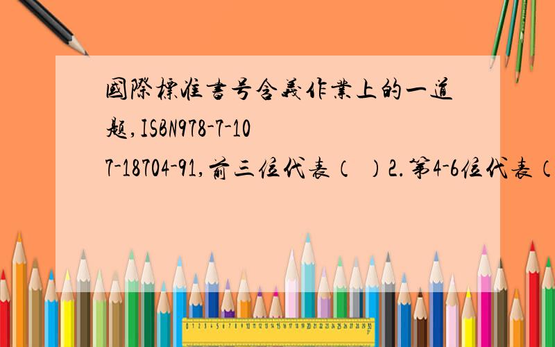 国际标准书号含义作业上的一道题,ISBN978-7-107-18704-91,前三位代表（ ）2.第4-6位代表（ ）3