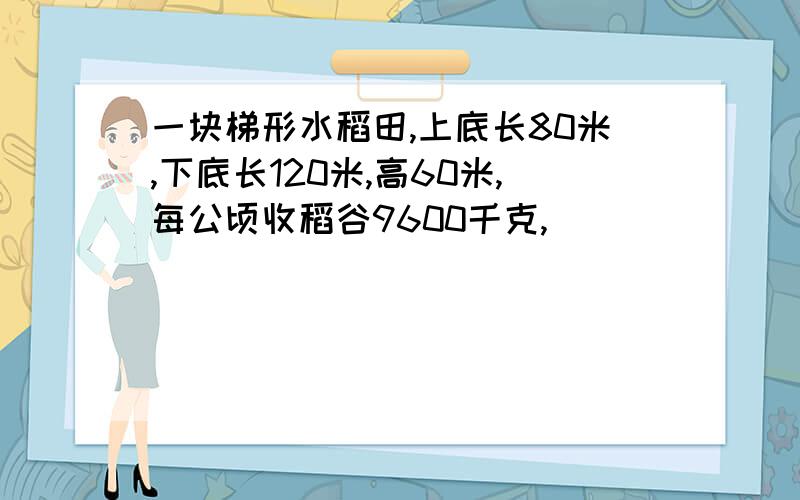 一块梯形水稻田,上底长80米,下底长120米,高60米,每公顷收稻谷9600千克,