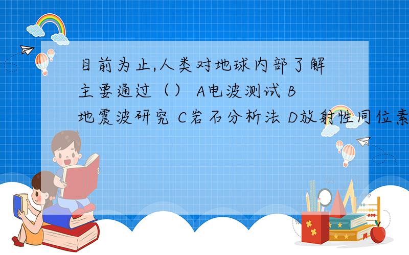 目前为止,人类对地球内部了解主要通过（） A电波测试 B地震波研究 C岩石分析法 D放射性同位素测定