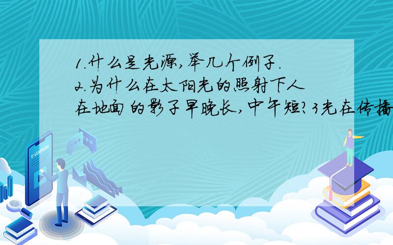 1.什么是光源,举几个例子.2.为什么在太阳光的照射下人在地面的影子早晚长,中午短?3光在传播过程中的特