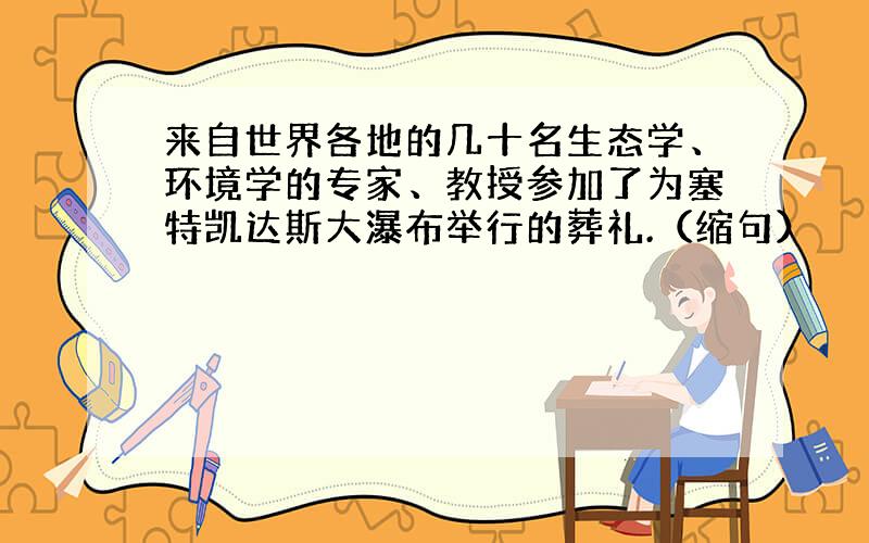 来自世界各地的几十名生态学、环境学的专家、教授参加了为塞特凯达斯大瀑布举行的葬礼.（缩句）