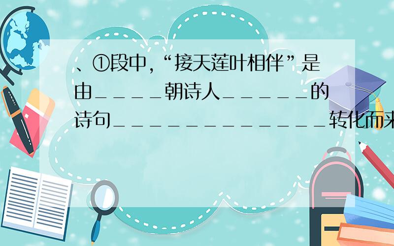 、①段中,“接天莲叶相伴”是由____朝诗人_____的诗句____________转化而来