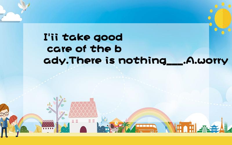 I'ii take good care of the bady.There is nothing___.A.worry