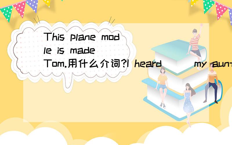 This plane modle is made ( )Tom.用什么介词?I heard ( )my aunt eve