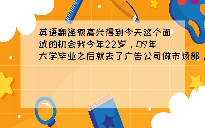 英语翻译很高兴得到今天这个面试的机会我今年22岁，09年大学毕业之后就去了广告公司做市场部，跟许多4A广告公司接触工作中