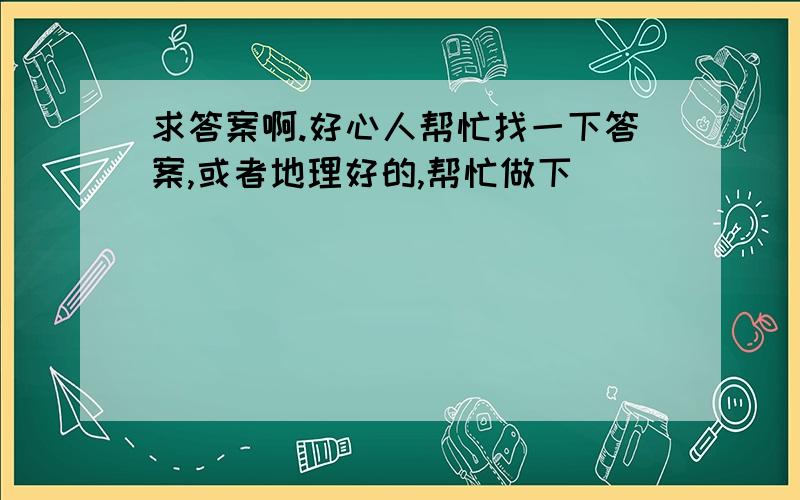 求答案啊.好心人帮忙找一下答案,或者地理好的,帮忙做下