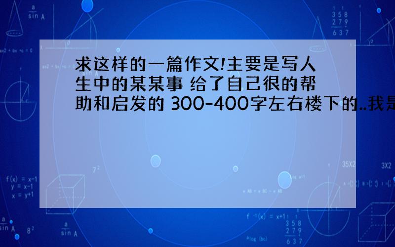 求这样的一篇作文!主要是写人生中的某某事 给了自己很的帮助和启发的 300-400字左右楼下的..我是男的 你看写个作文