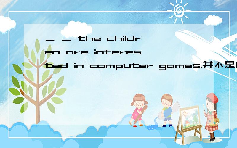 ＿ ＿ the children are interested in computer games.并不是所有的孩子都对