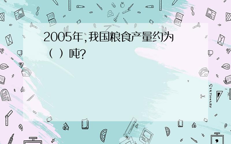 2005年,我国粮食产量约为（ ）吨?