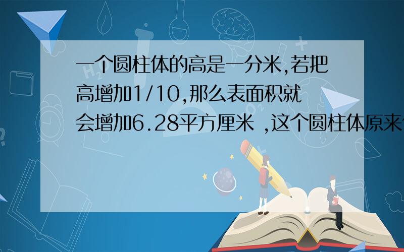 一个圆柱体的高是一分米,若把高增加1/10,那么表面积就会增加6.28平方厘米 ,这个圆柱体原来体积是多少